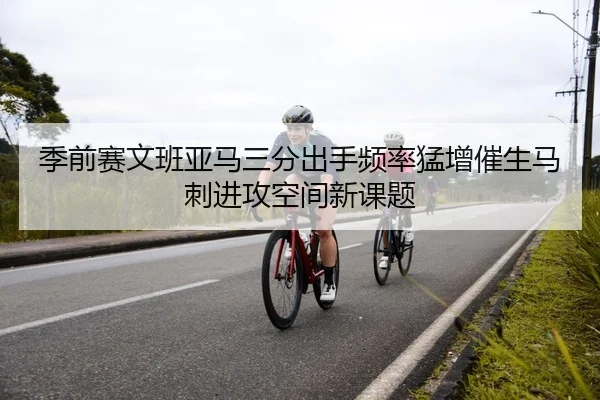 季前赛文班亚马三分出手频率猛增催生马刺进攻空间新课题